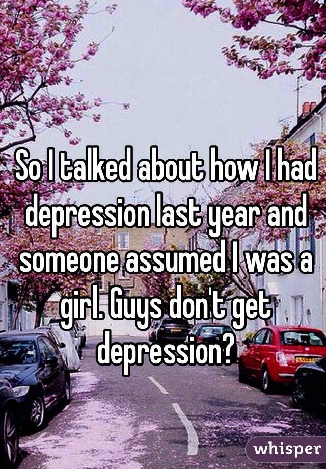 So I talked about how I had depression last year and someone assumed I was a girl. Guys don't get depression?