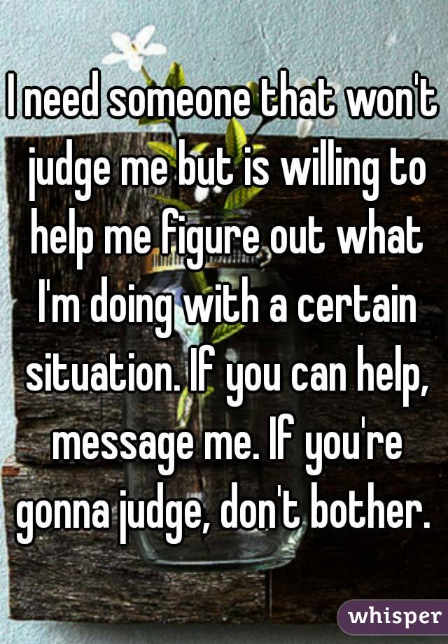 I need someone that won't judge me but is willing to help me figure out what I'm doing with a certain situation. If you can help, message me. If you're gonna judge, don't bother. 