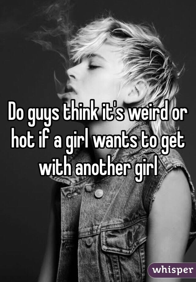 Do guys think it's weird or hot if a girl wants to get with another girl
