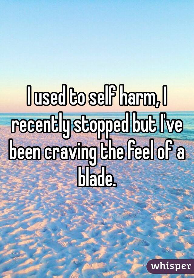 I used to self harm, I recently stopped but I've been craving the feel of a blade. 