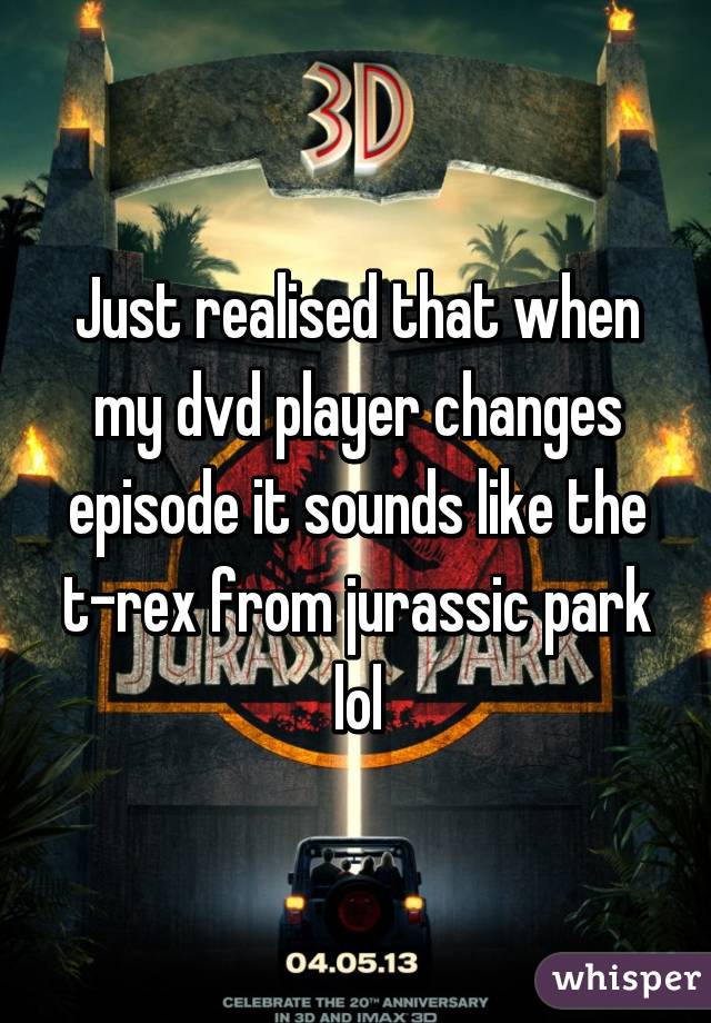 Just realised that when my dvd player changes episode it sounds like the t-rex from jurassic park lol