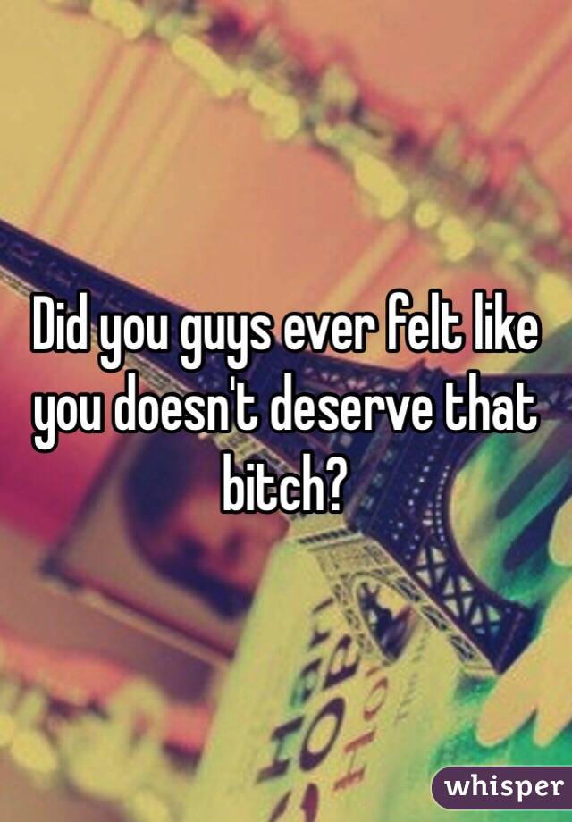 Did you guys ever felt like you doesn't deserve that bitch?