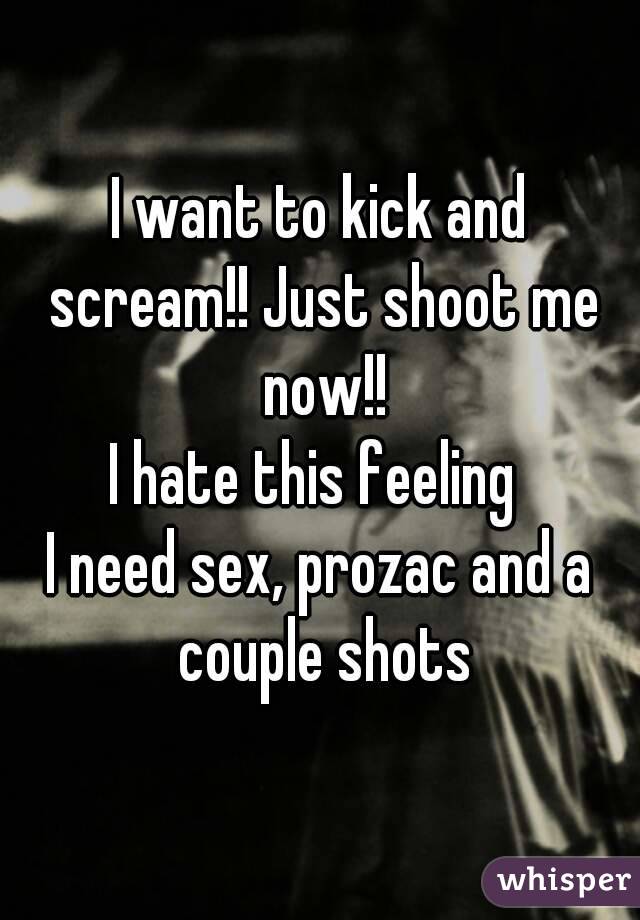 I want to kick and scream!! Just shoot me now!!
I hate this feeling 
I need sex, prozac and a couple shots