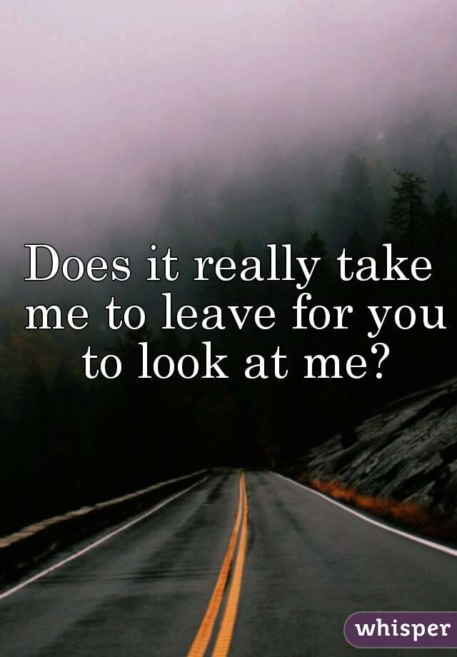 Does it really take me to leave for you to look at me?