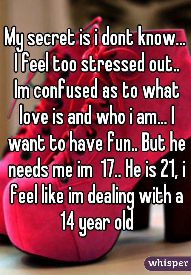 My secret is i dont know... I feel too stressed out.. Im confused as to what love is and who i am... I want to have fun.. But he needs me im  17.. He is 21, i feel like im dealing with a 14 year old