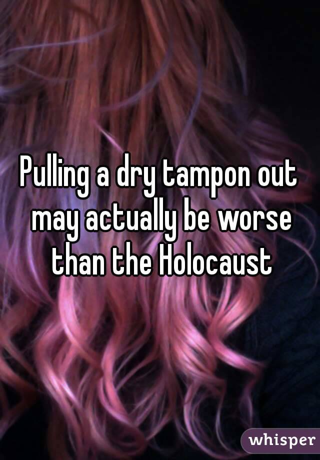 Pulling a dry tampon out may actually be worse than the Holocaust