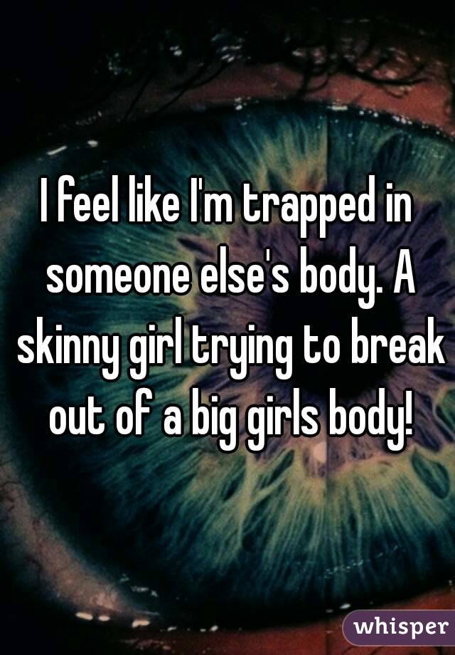 I feel like I'm trapped in someone else's body. A skinny girl trying to break out of a big girls body!