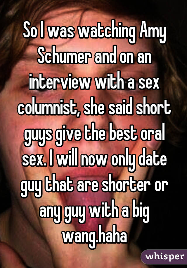 So I was watching Amy Schumer and on an interview with a sex columnist, she said short guys give the best oral sex. I will now only date guy that are shorter or any guy with a big wang.haha