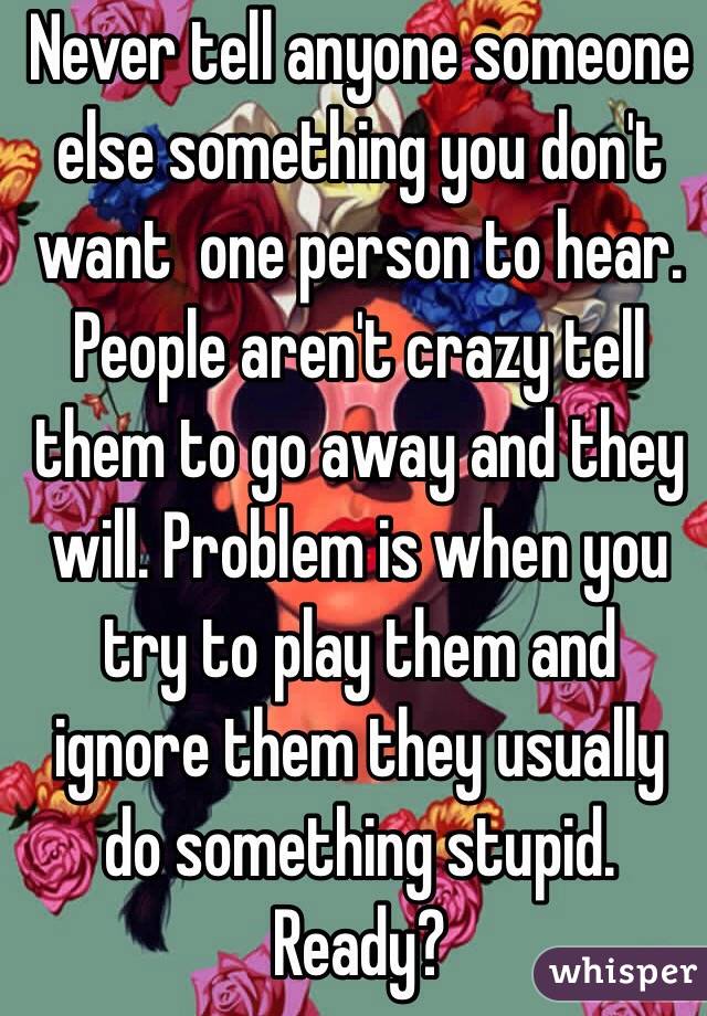 Never tell anyone someone else something you don't want  one person to hear. People aren't crazy tell them to go away and they will. Problem is when you try to play them and ignore them they usually do something stupid. Ready?