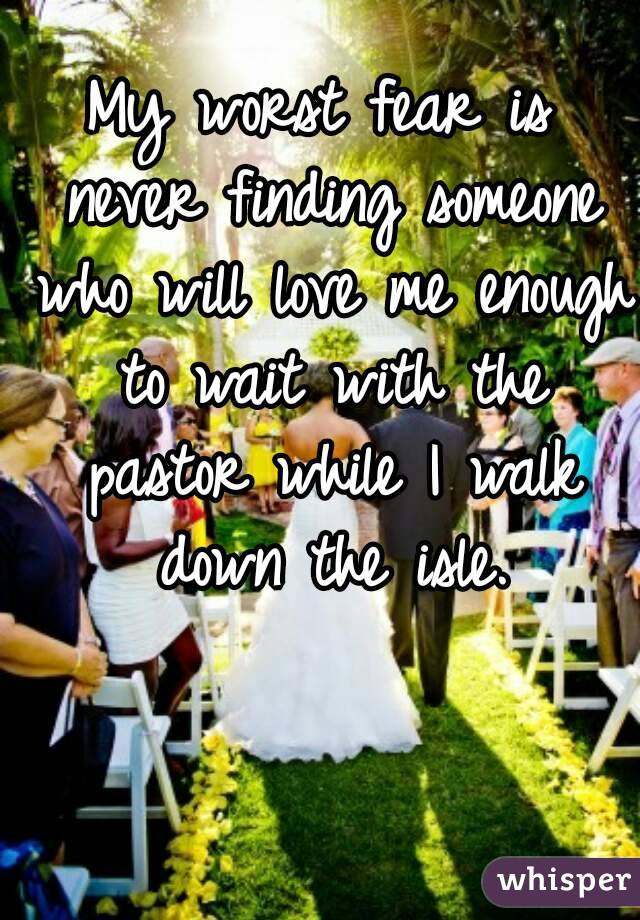 My worst fear is never finding someone who will love me enough to wait with the pastor while I walk down the isle.