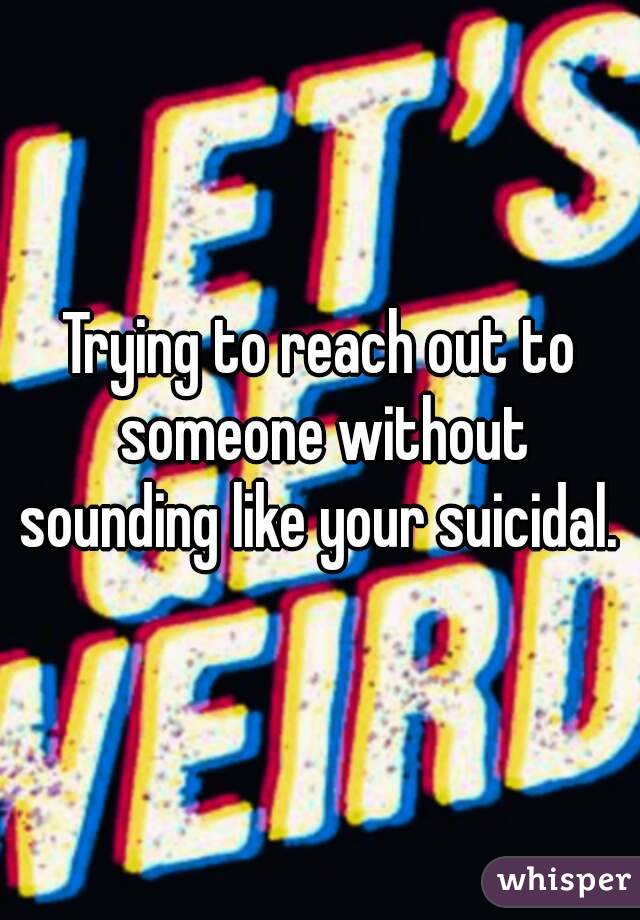 Trying to reach out to someone without sounding like your suicidal. 