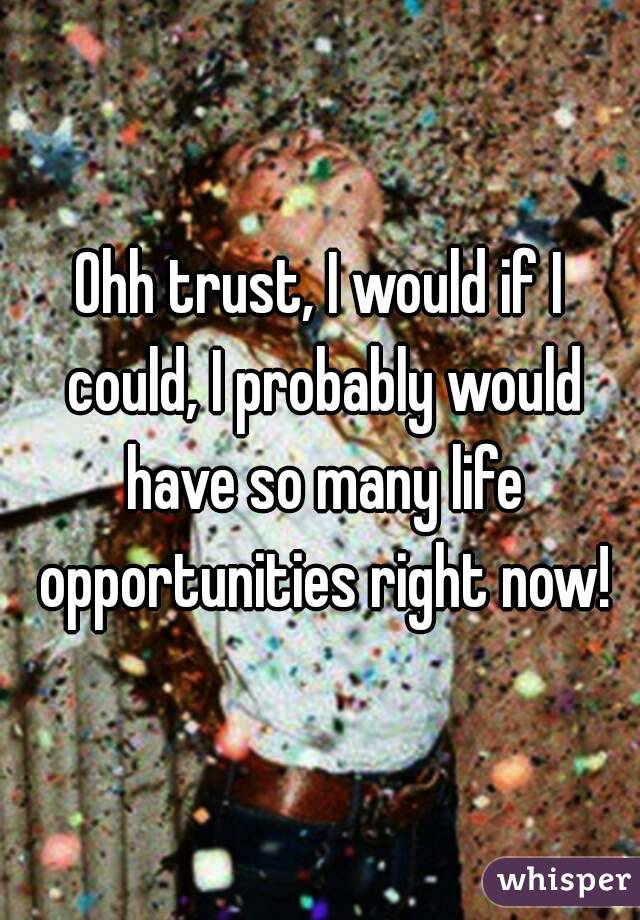 Ohh trust, I would if I could, I probably would have so many life opportunities right now!