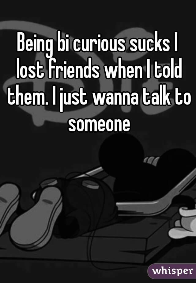 Being bi curious sucks I lost friends when I told them. I just wanna talk to someone