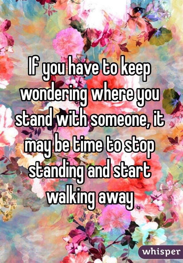 If you have to keep wondering where you stand with someone, it may be time to stop standing and start walking away