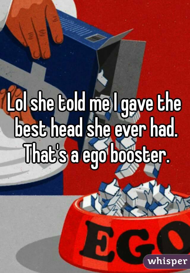 Lol she told me I gave the best head she ever had. That's a ego booster.