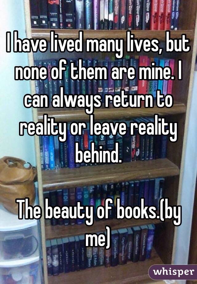 I have lived many lives, but none of them are mine. I can always return to reality or leave reality behind. 

The beauty of books.(by me)