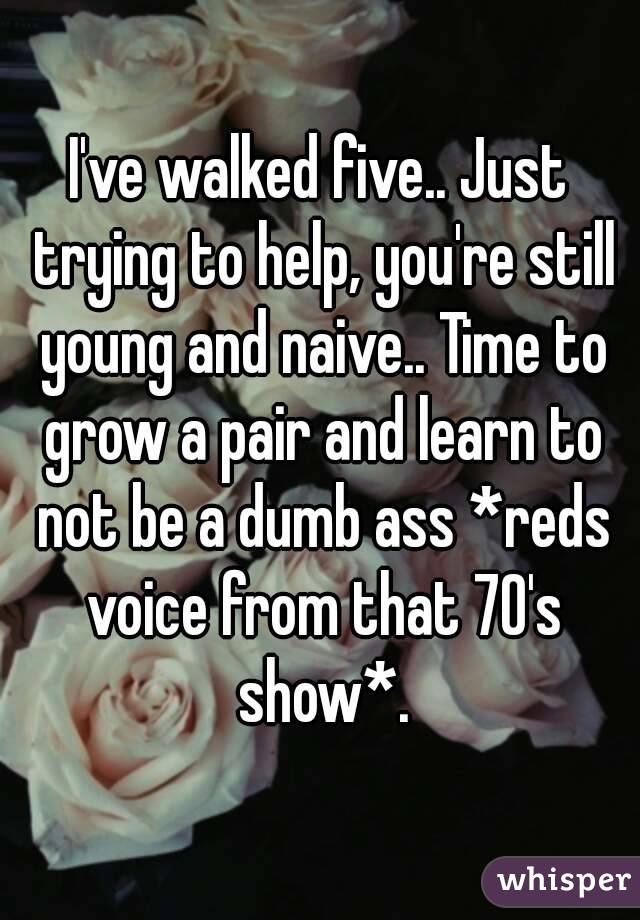 I've walked five.. Just trying to help, you're still young and naive.. Time to grow a pair and learn to not be a dumb ass *reds voice from that 70's show*.