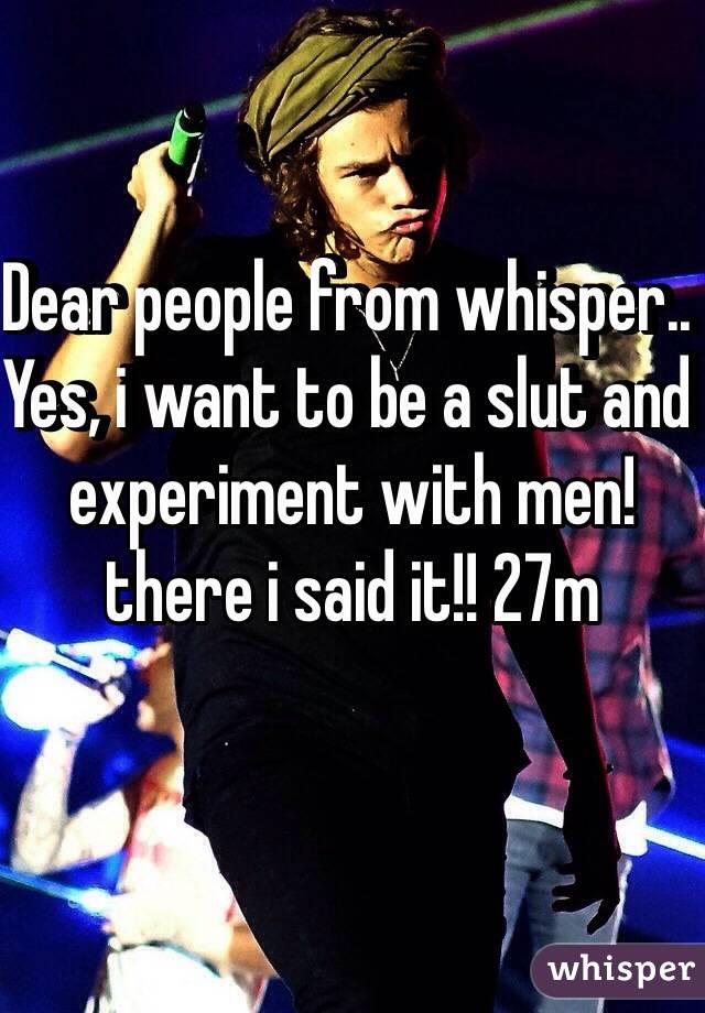 Dear people from whisper.. Yes, i want to be a slut and experiment with men! there i said it!! 27m