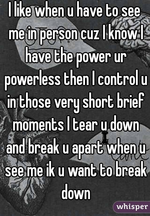 I like when u have to see me in person cuz I know I have the power ur powerless then I control u in those very short brief moments I tear u down and break u apart when u see me ik u want to break down