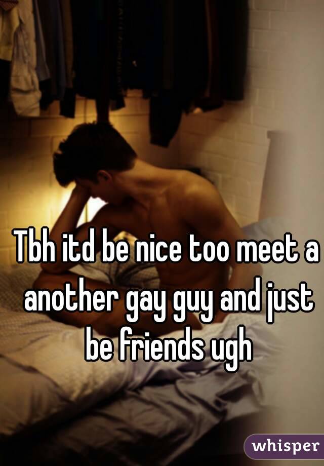 Tbh itd be nice too meet a another gay guy and just be friends ugh