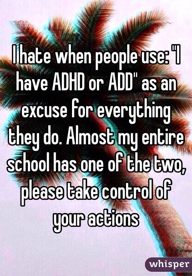 I hate when people use: "I have ADHD or ADD" as an excuse for everything they do. Almost my entire school has one of the two, please take control of your actions