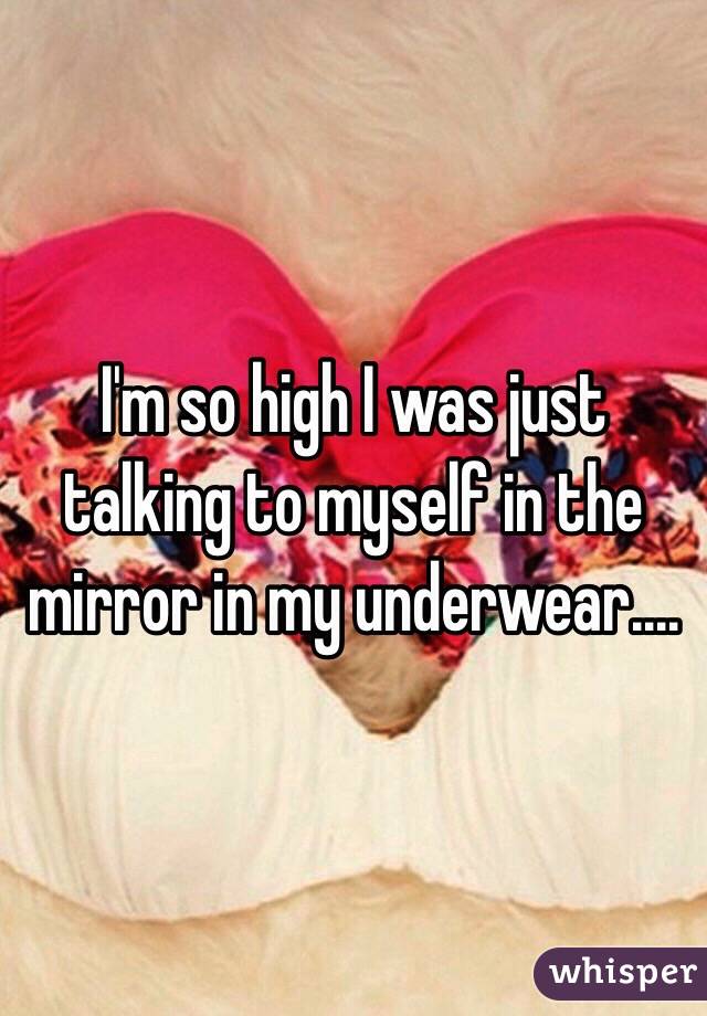 I'm so high I was just talking to myself in the mirror in my underwear.... 