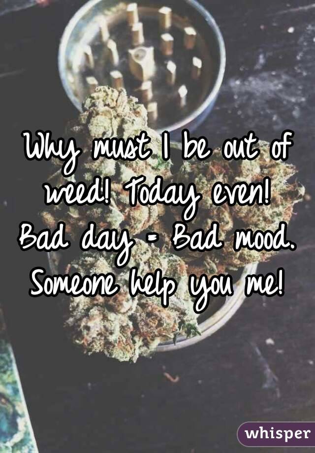 Why must I be out of weed! Today even! 
Bad day = Bad mood.
Someone help you me!