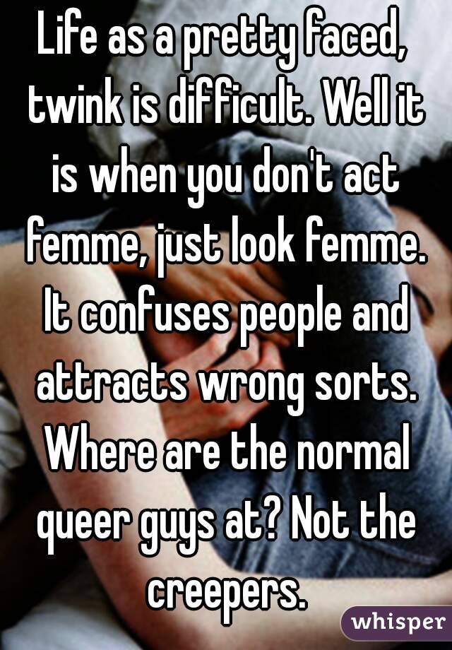 Life as a pretty faced, twink is difficult. Well it is when you don't act femme, just look femme. It confuses people and attracts wrong sorts. Where are the normal queer guys at? Not the creepers.