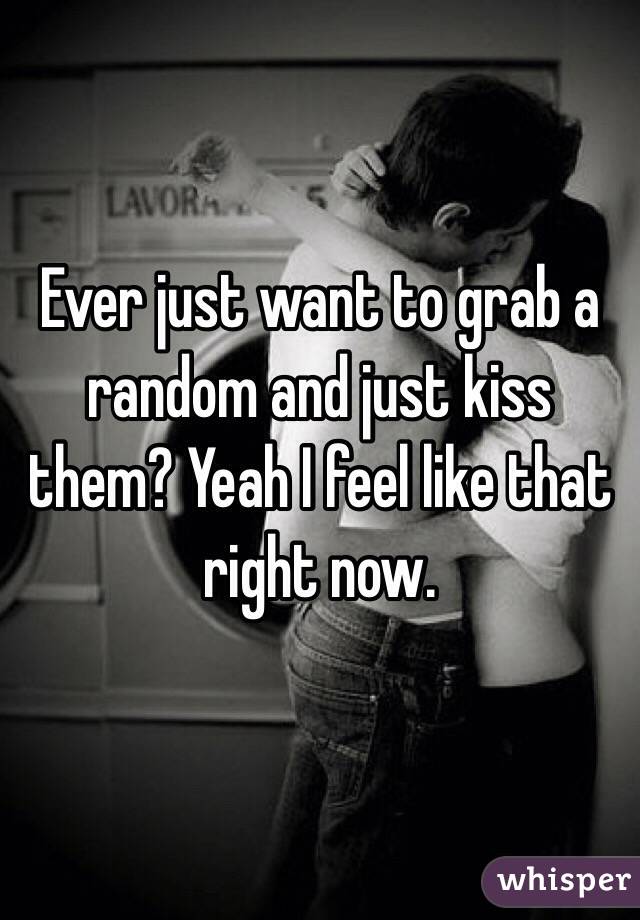 Ever just want to grab a random and just kiss them? Yeah I feel like that right now.