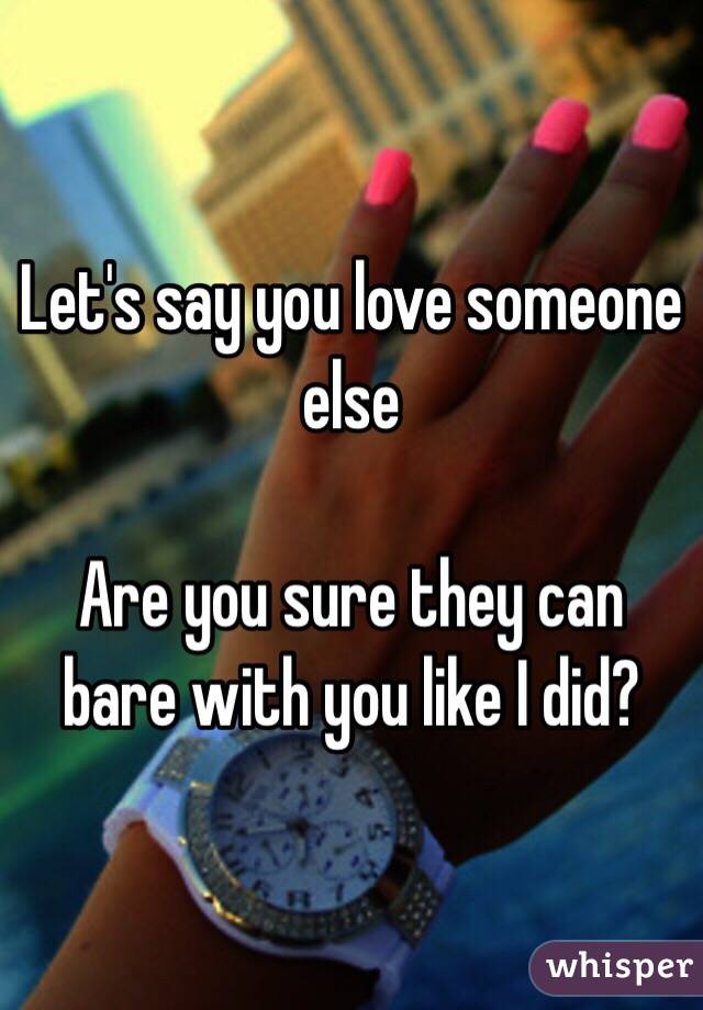 Let's say you love someone else

Are you sure they can bare with you like I did?