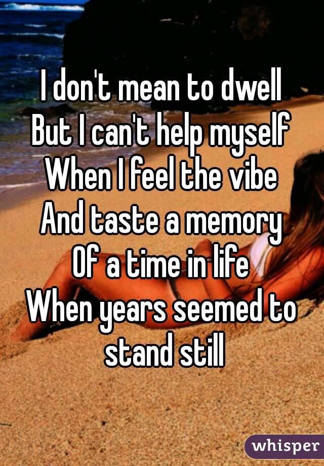 I don't mean to dwell
But I can't help myself
When I feel the vibe
And taste a memory
Of a time in life
When years seemed to stand still