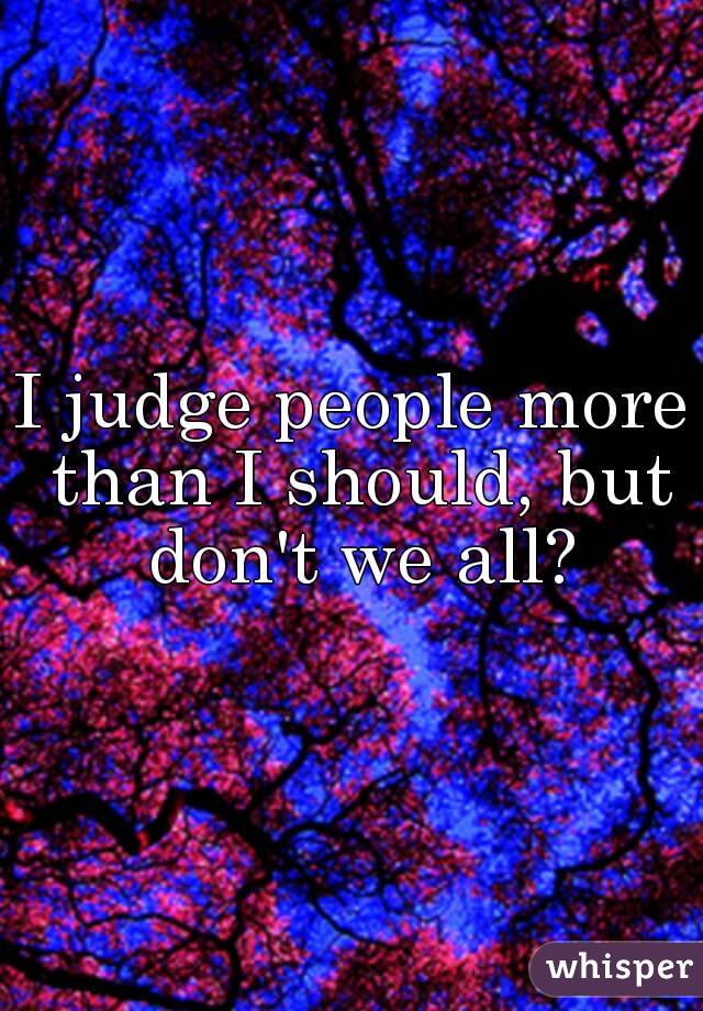 I judge people more than I should, but don't we all?