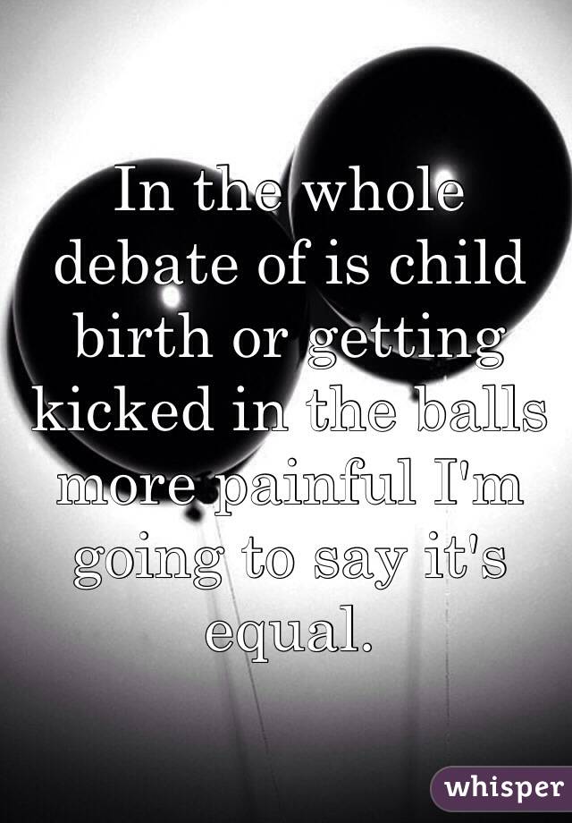 In the whole debate of is child birth or getting kicked in the balls more painful I'm going to say it's equal. 