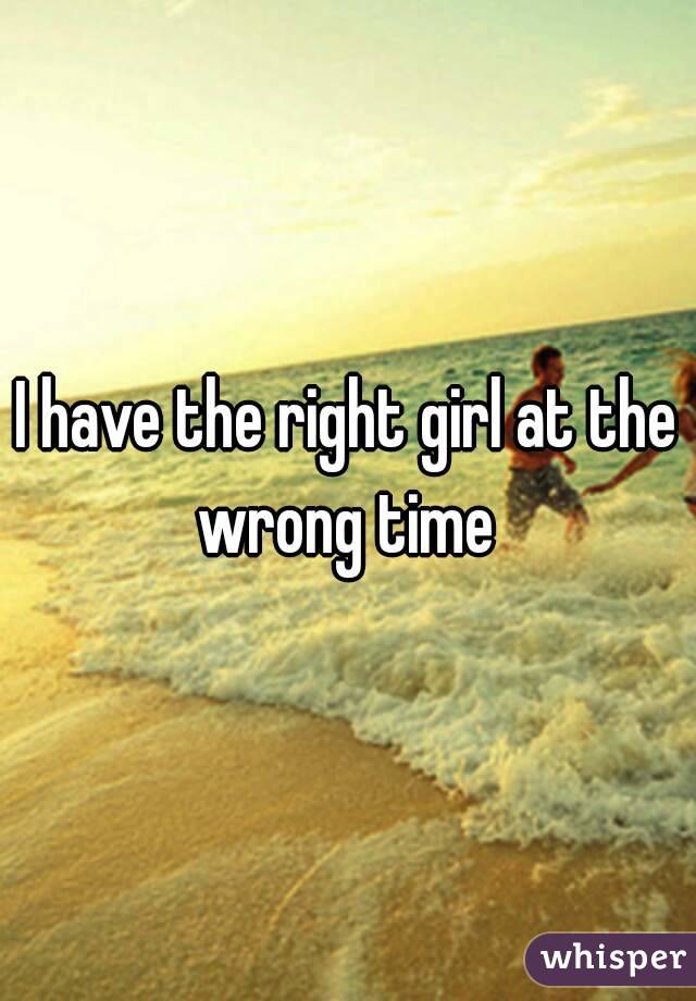 I have the right girl at the wrong time 