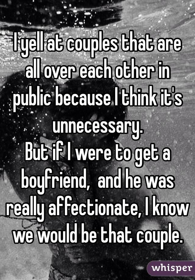 I yell at couples that are all over each other in public because I think it's unnecessary. 
But if I were to get a boyfriend,  and he was really affectionate, I know we would be that couple. 