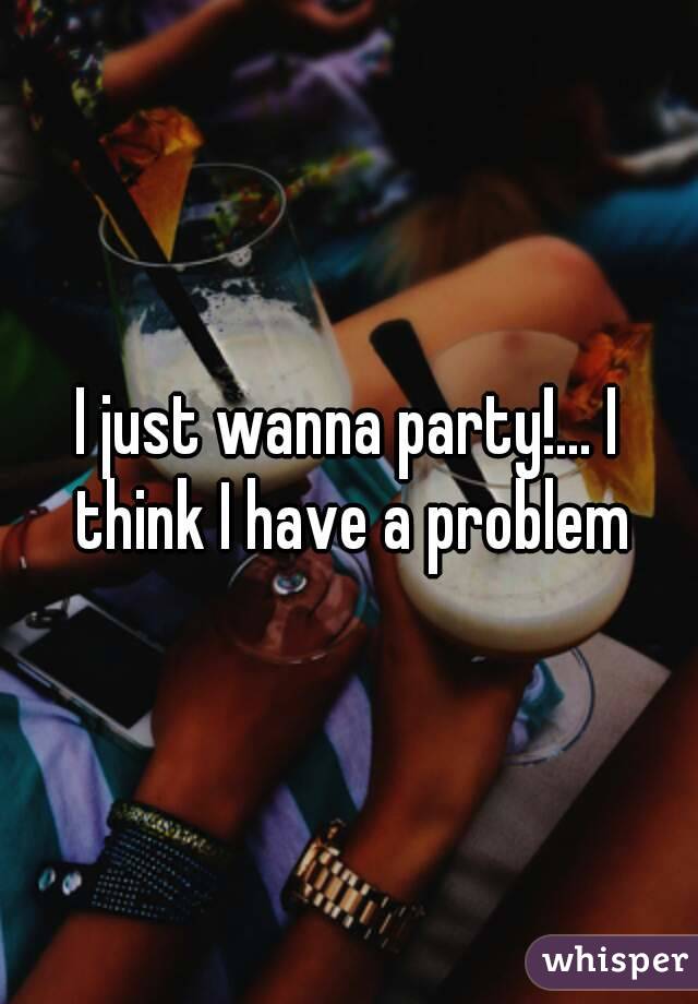 I just wanna party!... I think I have a problem