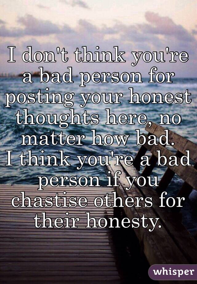 I don't think you're a bad person for posting your honest thoughts here, no matter how bad.
I think you're a bad person if you chastise others for their honesty.