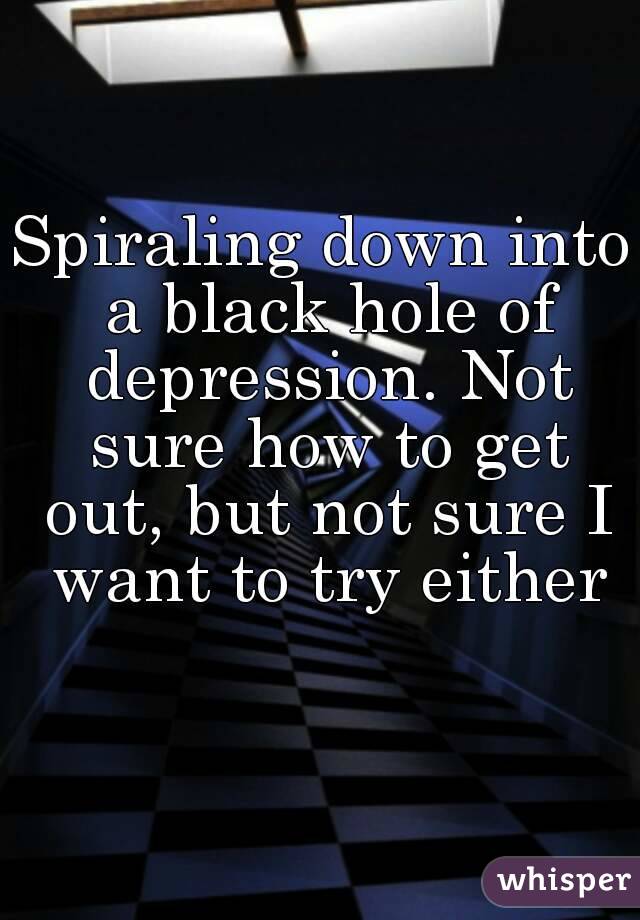 Spiraling down into a black hole of depression. Not sure how to get out, but not sure I want to try either