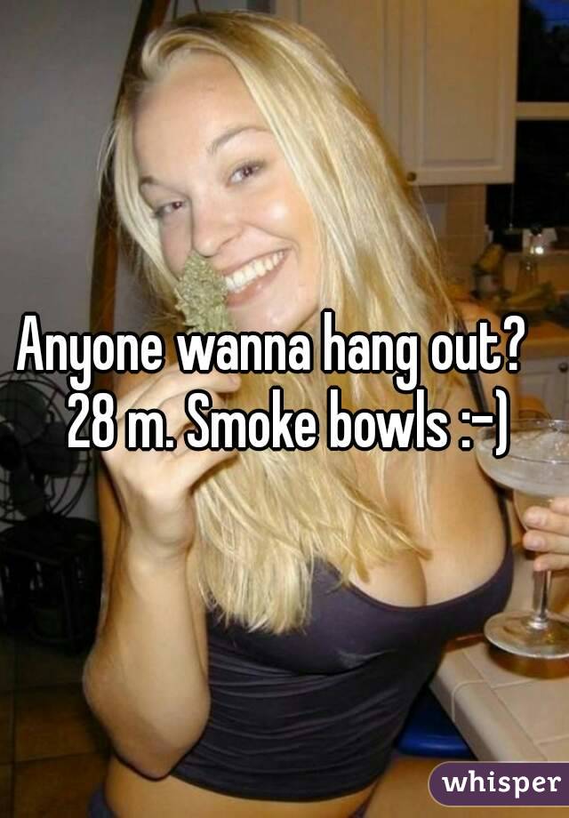 Anyone wanna hang out?   28 m. Smoke bowls :-)