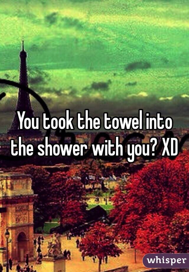 You took the towel into the shower with you? XD