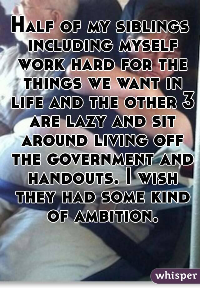 Half of my siblings including myself work hard for the things we want in life and the other 3 are lazy and sit around living off the government and handouts. I wish they had some kind of ambition.