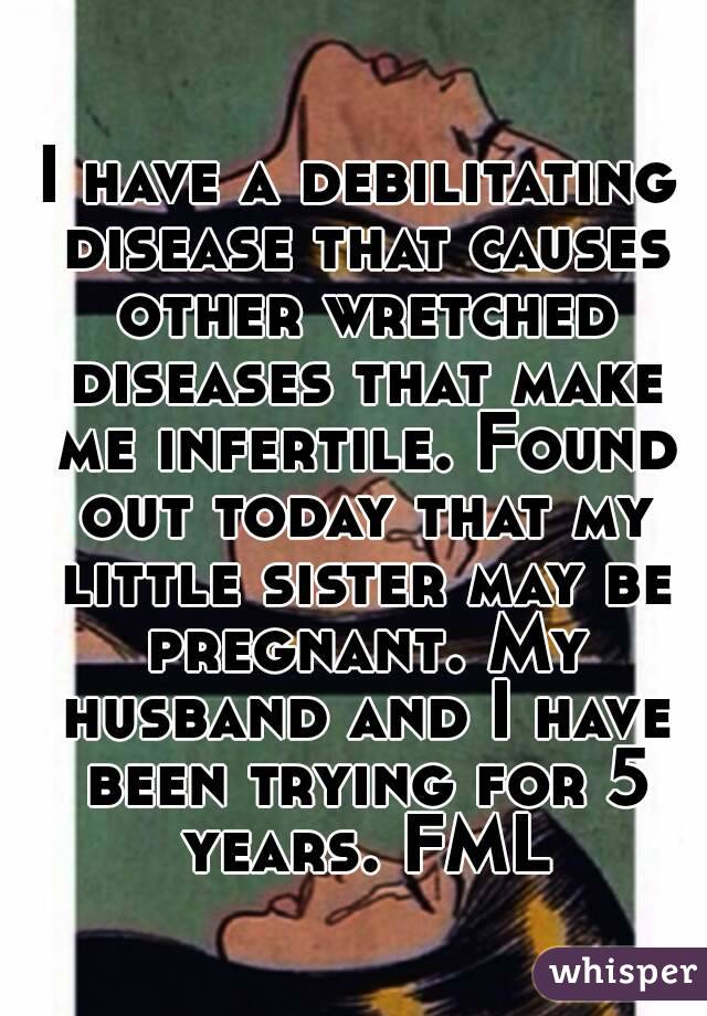 I have a debilitating disease that causes other wretched diseases that make me infertile. Found out today that my little sister may be pregnant. My husband and I have been trying for 5 years. FML