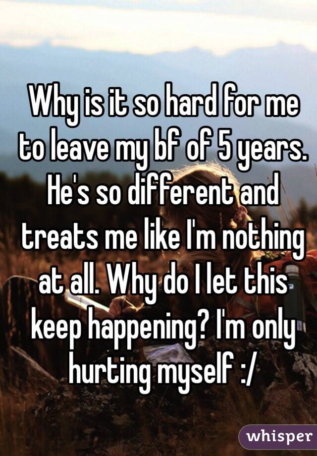 Why is it so hard for me to leave my bf of 5 years. He's so different and treats me like I'm nothing at all. Why do I let this keep happening? I'm only hurting myself :/ 