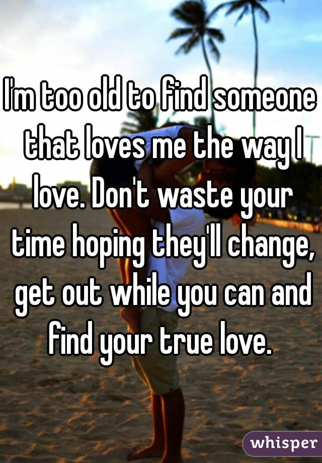 I'm too old to find someone that loves me the way I love. Don't waste your time hoping they'll change, get out while you can and find your true love. 