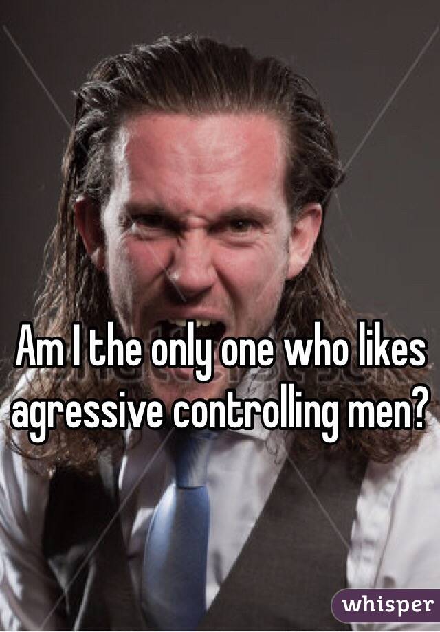 Am I the only one who likes agressive controlling men? 