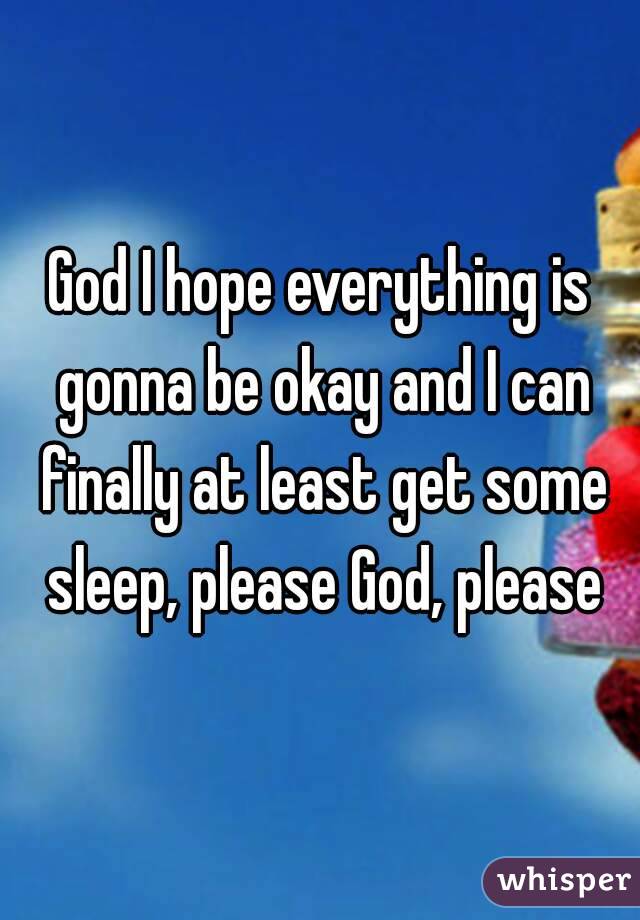 God I hope everything is gonna be okay and I can finally at least get some sleep, please God, please