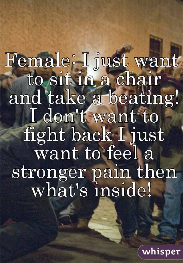 Female: I just want to sit in a chair and take a beating! I don't want to fight back I just want to feel a stronger pain then what's inside! 