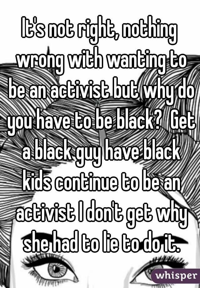 It's not right, nothing wrong with wanting to be an activist but why do you have to be black?  Get a black guy have black kids continue to be an activist I don't get why she had to lie to do it.