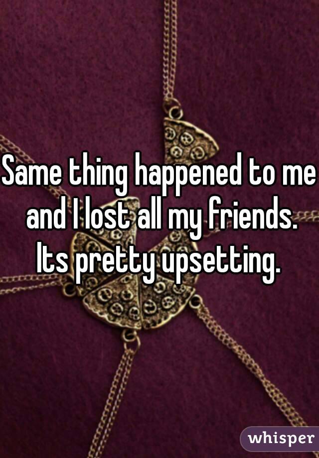 Same thing happened to me and I lost all my friends. Its pretty upsetting. 