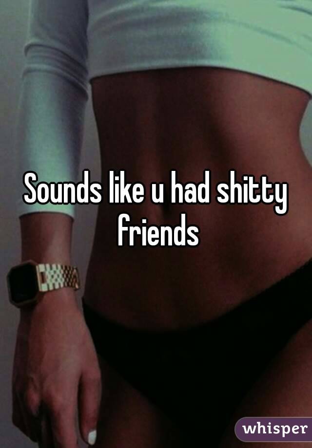 Sounds like u had shitty friends